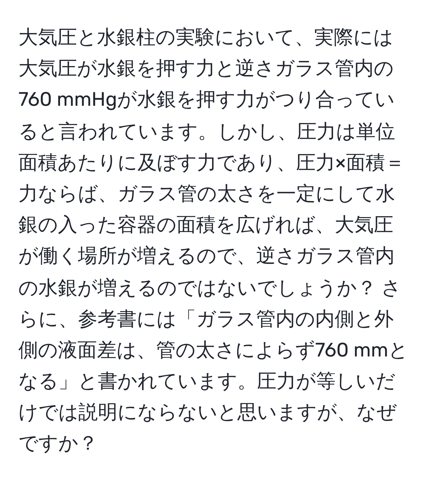 大気圧と水銀柱の実験において、実際には大気圧が水銀を押す力と逆さガラス管内の760 mmHgが水銀を押す力がつり合っていると言われています。しかし、圧力は単位面積あたりに及ぼす力であり、圧力×面積＝力ならば、ガラス管の太さを一定にして水銀の入った容器の面積を広げれば、大気圧が働く場所が増えるので、逆さガラス管内の水銀が増えるのではないでしょうか？ さらに、参考書には「ガラス管内の内側と外側の液面差は、管の太さによらず760 mmとなる」と書かれています。圧力が等しいだけでは説明にならないと思いますが、なぜですか？