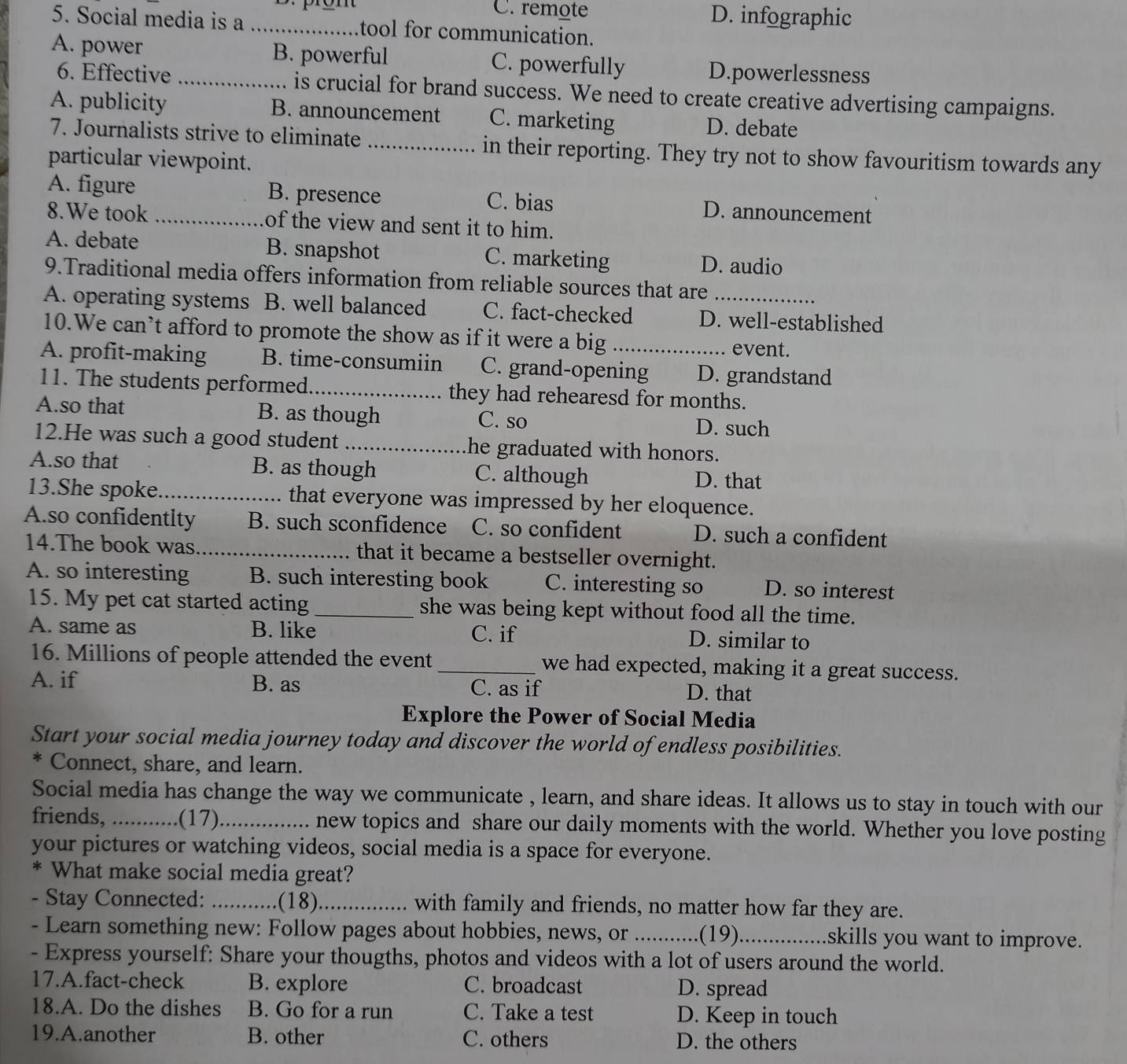 C. remote D. infographic
5. Social media is a _tool for communication.
A. power _B. powerful C. powerfully D.powerlessness
6. Effective is crucial for brand success. We need to create creative advertising campaigns.
A. publicity B. announcement C. marketing D. debate
7. Journalists strive to eliminate _in their reporting. They try not to show favouritism towards any
particular viewpoint.
A. figure B. presence C. bias D. announcement
8.We took _of the view and sent it to him.
A. debate B. snapshot C. marketing D. audio
9.Traditional media offers information from reliable sources that are
A. operating systems B. well balanced C. fact-checked D. well-established
10.We can’t afford to promote the show as if it were a big event.
A. profit-making B. time-consumiin C. grand-opening D. grandstand
11. The students performed._ they had rehearesd for months.
A.so that B. as though C. so D. such
12.He was such a good student _he graduated with honors.
A.so that B. as though C. although D. that
13.She spoke_ that everyone was impressed by her eloquence.
A.so confidentlty B. such sconfidence C. so confident D. such a confident
14.The book was _that it became a bestseller overnight.
A. so interesting B. such interesting book C. interesting so D. so interest
15. My pet cat started acting _she was being kept without food all the time.
A. same as B. like C. if D. similar to
16. Millions of people attended the event _we had expected, making it a great success.
A. if B. as C. as if D. that
Explore the Power of Social Media
Start your social media journey today and discover the world of endless posibilities.
* Connect, share, and learn.
Social media has change the way we communicate , learn, and share ideas. It allows us to stay in touch with our
friends,_ .(17)_ new topics and share our daily moments with the world. Whether you love posting
your pictures or watching videos, social media is a space for everyone.
* What make social media great?
- Stay Connected: _(18)_ with family and friends, no matter how far they are.
- Learn something new: Follow pages about hobbies, news, or _(19)_ skills you want to improve.
- Express yourself: Share your thougths, photos and videos with a lot of users around the world.
17.A.fact-check B. explore C. broadcast D. spread
18.A. Do the dishes B. Go for a run C. Take a test D. Keep in touch
19.A.another B. other C. others D. the others