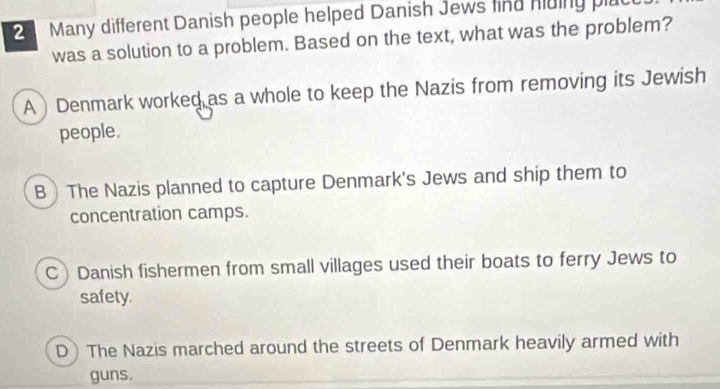 Many different Danish people helped Danish Jews find hding plac
was a solution to a problem. Based on the text, what was the problem?
A ) Denmark worked as a whole to keep the Nazis from removing its Jewish
people.
B  The Nazis planned to capture Denmark's Jews and ship them to
concentration camps.
C Danish fishermen from small villages used their boats to ferry Jews to
safety.
D The Nazis marched around the streets of Denmark heavily armed with
guns.