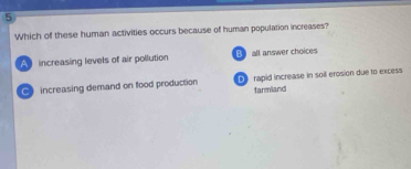 Which of these human activities occurs because of human population increases?
A increasing levels of air pollution B all answer choices
e increasing demand on food production rapid increase in soil erosion due to excess
farmland