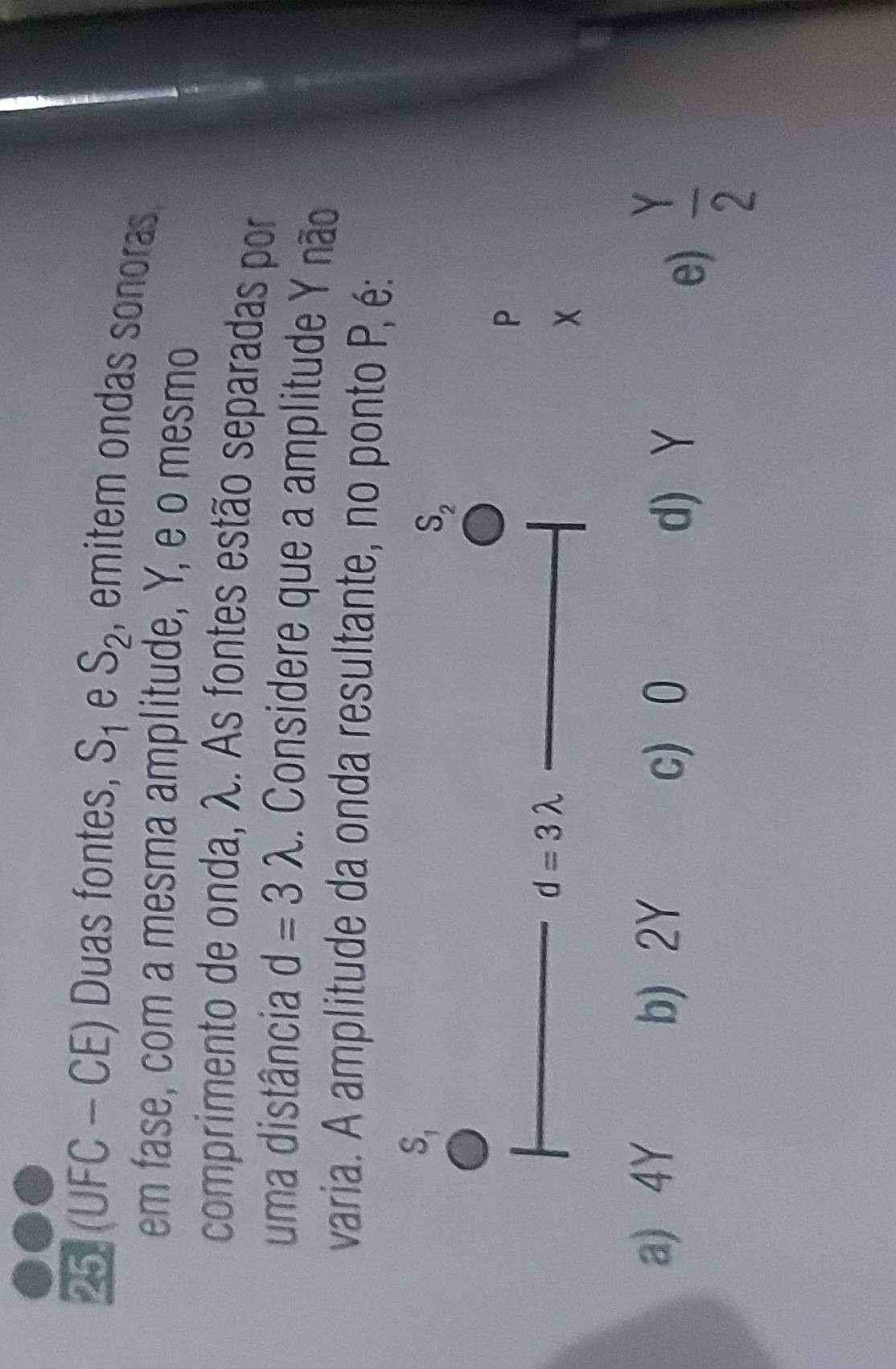 (UFC - CE) Duas fontes, S_1 e S_2 , emitem ondas sonoras 
em fase, com a mesma amplitude, Y, e o mesmo
comprimento de onda, λ. As fontes estão separadas por
uma distância d=3lambda. Considere que a amplitude Y não
varia. A amplitude da onda resultante, no ponto P, é:
P
a) 4Y b) 2Y
c) 0 d) Y
e)  Y/2 