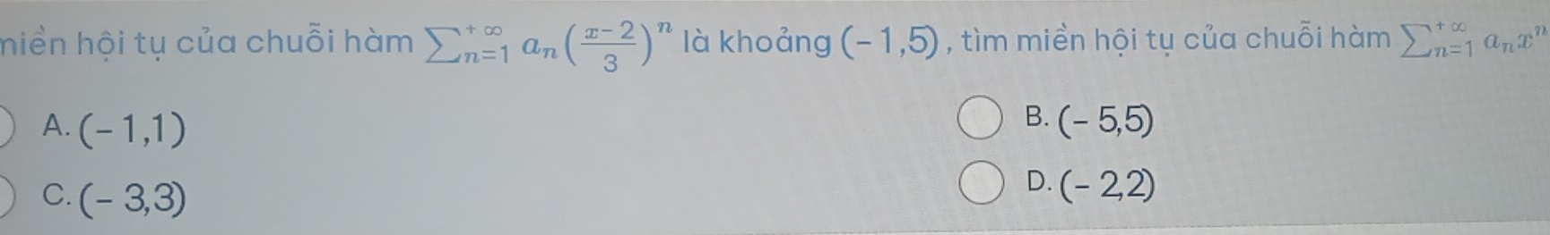 hiền hội tụ của chuỗi hàm sumlimits  underline(n=1)^(∈fty) a_n( (x-2)/3 )^n là khoảng (-1,5) , tìm miền hội tụ của chuỗi hàm sumlimits  underline(n=1)^(∈fty)a_nx^n
B.
A. (-1,1) (-5,5)
C. (-3,3)
D. (-2,2)