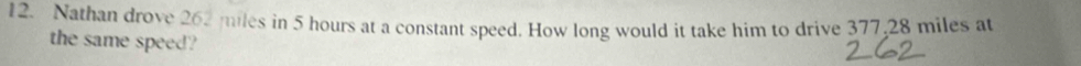 Nathan drove 262 miles in 5 hours at a constant speed. How long would it take him to drive 377,28 miles at 
the same speed?