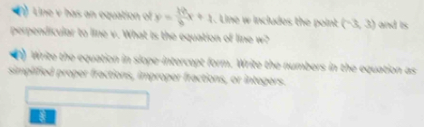 Line v bas an equation of y= 39/8 x+4. Line w includes the point (-3,3) and is 
perpendicular to line v. What is the equation of line w? 
) Write the equation in slope-intercopt form. Write the numbers in the equation as 
simplified proper fractions, improper fractions, or intogers.