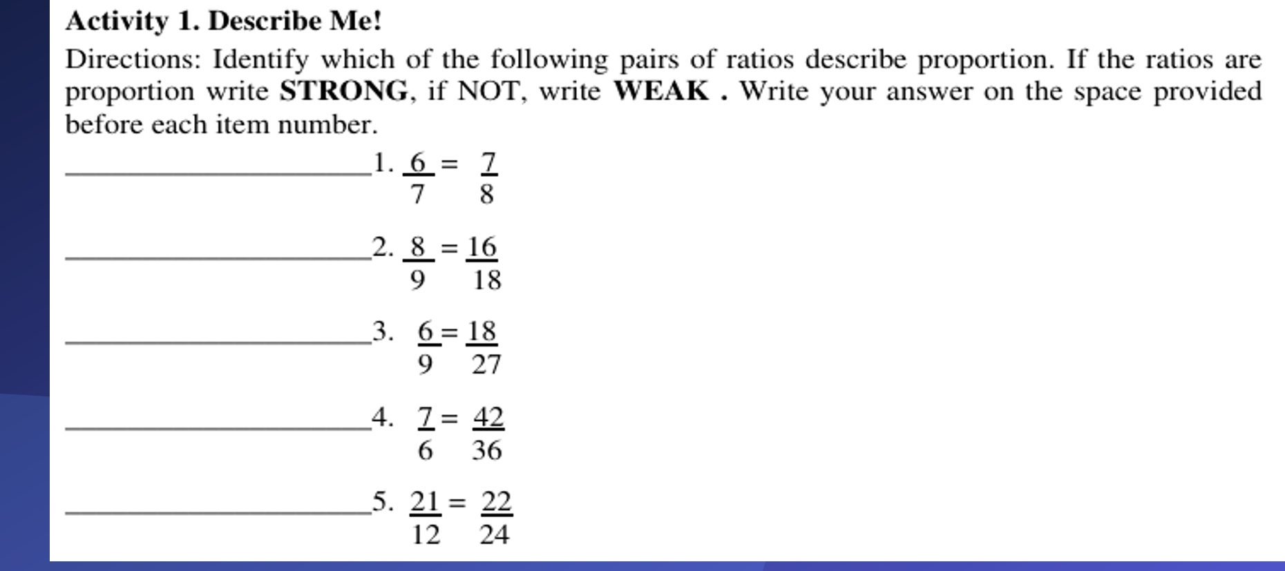 Activity 1. Describe Me! 
Directions: Identify which of the following pairs of ratios describe proportion. If the ratios are 
proportion write STRONG, if NOT, write WEAK . Write your answer on the space provided 
before each item number. 
_1.  6/7 = 7/8 
_2.  8/9 = 16/18 
_3.  6/9 = 18/27 
__4.  7/6 = 42/36 
_5.  21/12 = 22/24 