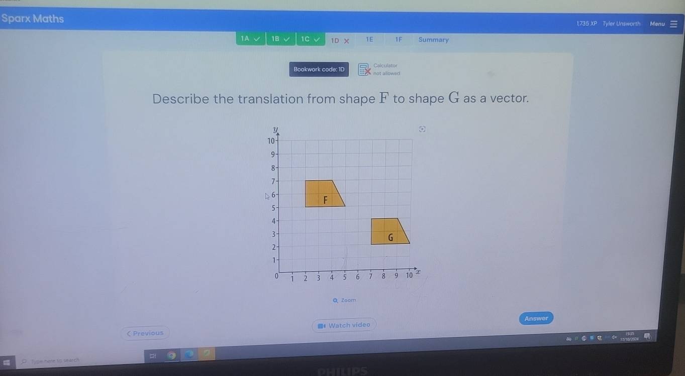 Sparx Maths 
1,735 XP Tyler Unsworth Menu 
1A 18 1C 1D × 1E 1F Summary 
Calculator 
Bookwork code: 1D not allowed 
Describe the translation from shape F to shape G as a vector. 
Q Zoom 
Answer 
< Previous # Watch video 
O Type here to seatch 
PHILIPS