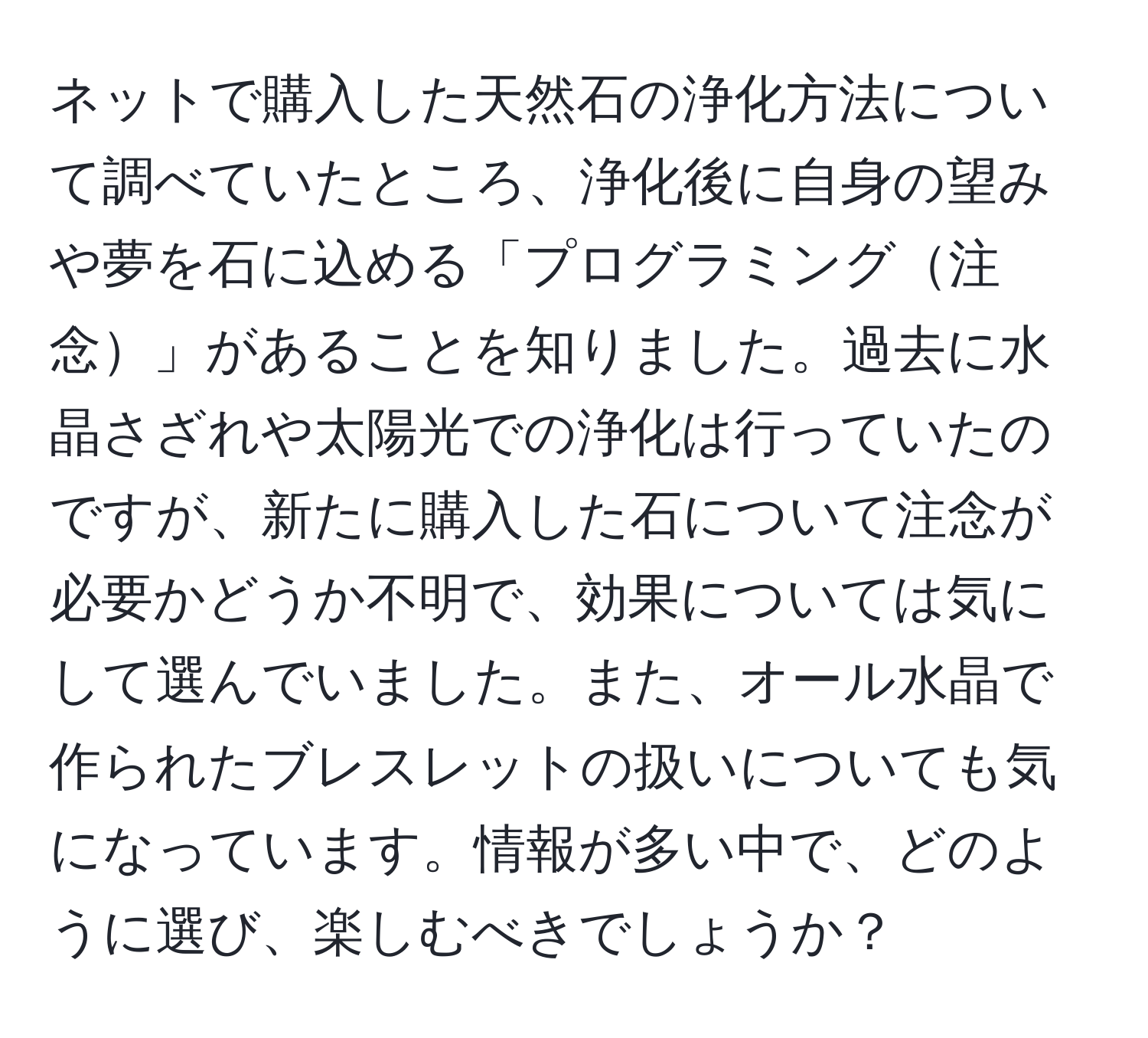 ネットで購入した天然石の浄化方法について調べていたところ、浄化後に自身の望みや夢を石に込める「プログラミング注念」があることを知りました。過去に水晶さざれや太陽光での浄化は行っていたのですが、新たに購入した石について注念が必要かどうか不明で、効果については気にして選んでいました。また、オール水晶で作られたブレスレットの扱いについても気になっています。情報が多い中で、どのように選び、楽しむべきでしょうか？