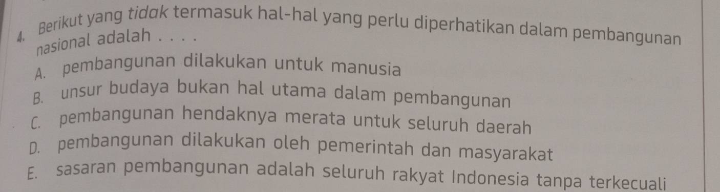 Berikut yang tidok termasuk hal-hal yang perlu diperhatikan dalam pembangunan
nasional adalah . . . .
A. pembangunan dilakukan untuk manusia
B. unsur budaya bukan hal utama dalam pembangunan
C. pembangunan hendaknya merata untuk seluruh daerah
D. pembangunan dilakukan oleh pemerintah dan masyarakat
E. sasaran pembangunan adalah seluruh rakyat Indonesia tanpa terkecuali