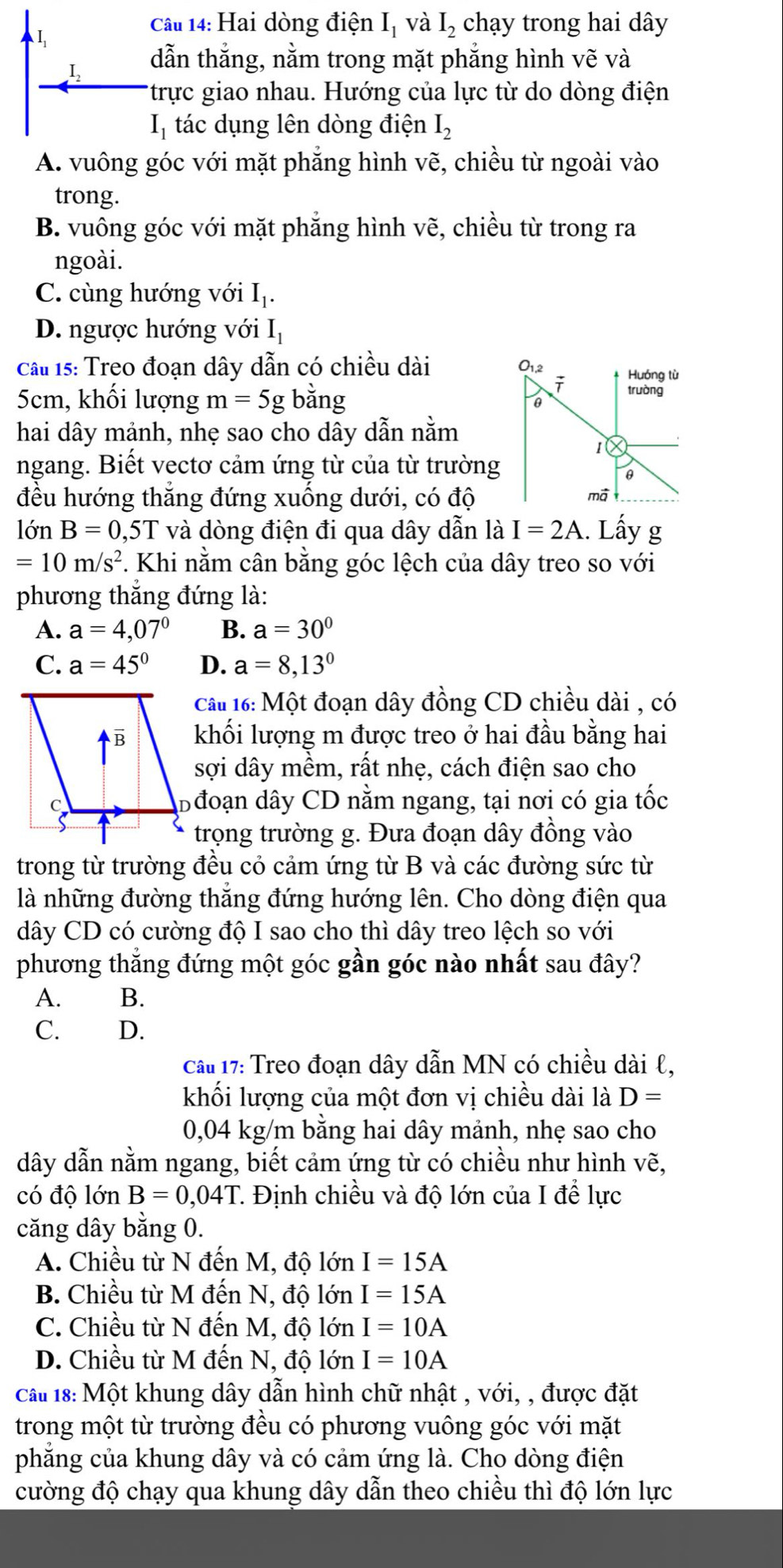 Hai dòng điện I_1 và I_2 chạy trong hai dây
I, dẫn thắng, nằm trong mặt phẳng hình vẽ và
*trực giao nhau. Hướng của lực từ do dòng điện
I_1 tác dụng lên dòng điện I_2
A. vuông góc với mặt phăng hình vẽ, chiều từ ngoài vào
trong.
B. vuông góc với mặt phăng hình vẽ, chiều từ trong ra
ngoài.
C. cùng hướng với I_1.
D. ngược hướng với I_1
Cầu 15: Treo đoạn dây dẫn có chiều dài
O_1,2
Huóng tù
5cm, khối lượng m=5g bằng
i trường
hai dây mảnh, nhẹ sao cho dây dẫn nằm
1
ngang. Biết vectơ cảm ứng từ của từ trường
θ
đều hướng thắng đứng xuống dưới, có độ mã
lớn B=0 ,5T và dòng điện đi qua dây dẫn là I=2A. Lấy g
=10m/s^2. Khi nằm cân bằng góc lệch của dây treo so với
phương thăng đứng là:
A. a=4,07° B. a=30°
C. a=45° D. a=8,13°
câu 16: Một đoạn dây đồng CD chiều dài , có
khối lượng m được treo ở hai đầu bằng hai
sợi dây mềm, rất nhẹ, cách điện sao cho
Đ đoạn dây CD nằm ngang, tại nơi có gia tốc
trọng trường g. Đưa đoạn dây đồng vào
trong từ trường đều cỏ cảm ứng từ B và các đường sức từ
là những đường thăng đứng hướng lên. Cho dòng điện qua
dây CD có cường độ I sao cho thì dây treo lệch so với
phương thắng đứng một góc gần góc nào nhất sau đây?
A. B.
C. D.
cầu 17: Treo đoạn dây dẫn MN có chiều dài ℓ,
khối lượng của một đơn vị chiều dài là D=
0,04 kg/m bằng hai dây mảnh, nhẹ sao cho
dây dẫn nằm ngang, biết cảm ứng từ có chiều như hình vẽ,
có độ lớn B=0,04T T Định chiều và độ lớn của I để lực
căng dây bằng 0.
A. Chiều từ N đến M, độ lớn I=15A
B. Chiều từ M đến N, độ lớn I=15A
C. Chiều từ N đến M, độ lớn I=10A
D. Chiều từ M đến N, độ lớn I=10A
Cầu 18: Một khung dây dẫn hình chữ nhật , với, , được đặt
trong một từ trường đều có phương vuông góc với mặt
phẳng của khung dây và có cảm ứng là. Cho dòng điện
cường độ chạy qua khung dây dẫn theo chiều thì độ lớn lực