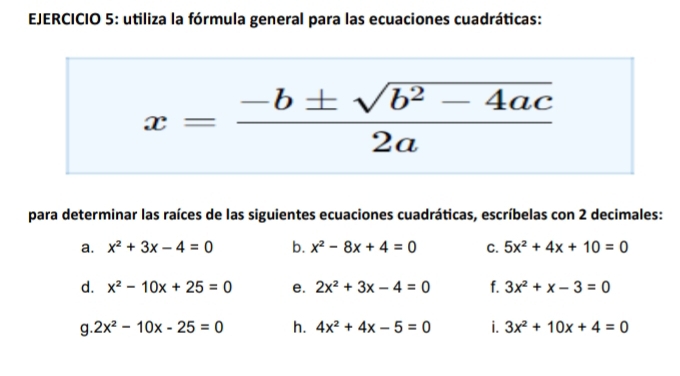 utiliza la fórmula general para las ecuaciones cuadráticas:
x= (-b± sqrt(b^2-4ac))/2a 
para determinar las raíces de las siguientes ecuaciones cuadráticas, escríbelas con 2 decimales: 
a. x^2+3x-4=0 b. x^2-8x+4=0 C. 5x^2+4x+10=0
d. x^2-10x+25=0 e. 2x^2+3x-4=0 f. 3x^2+x-3=0
g. 2x^2-10x-25=0 h. 4x^2+4x-5=0 i. 3x^2+10x+4=0