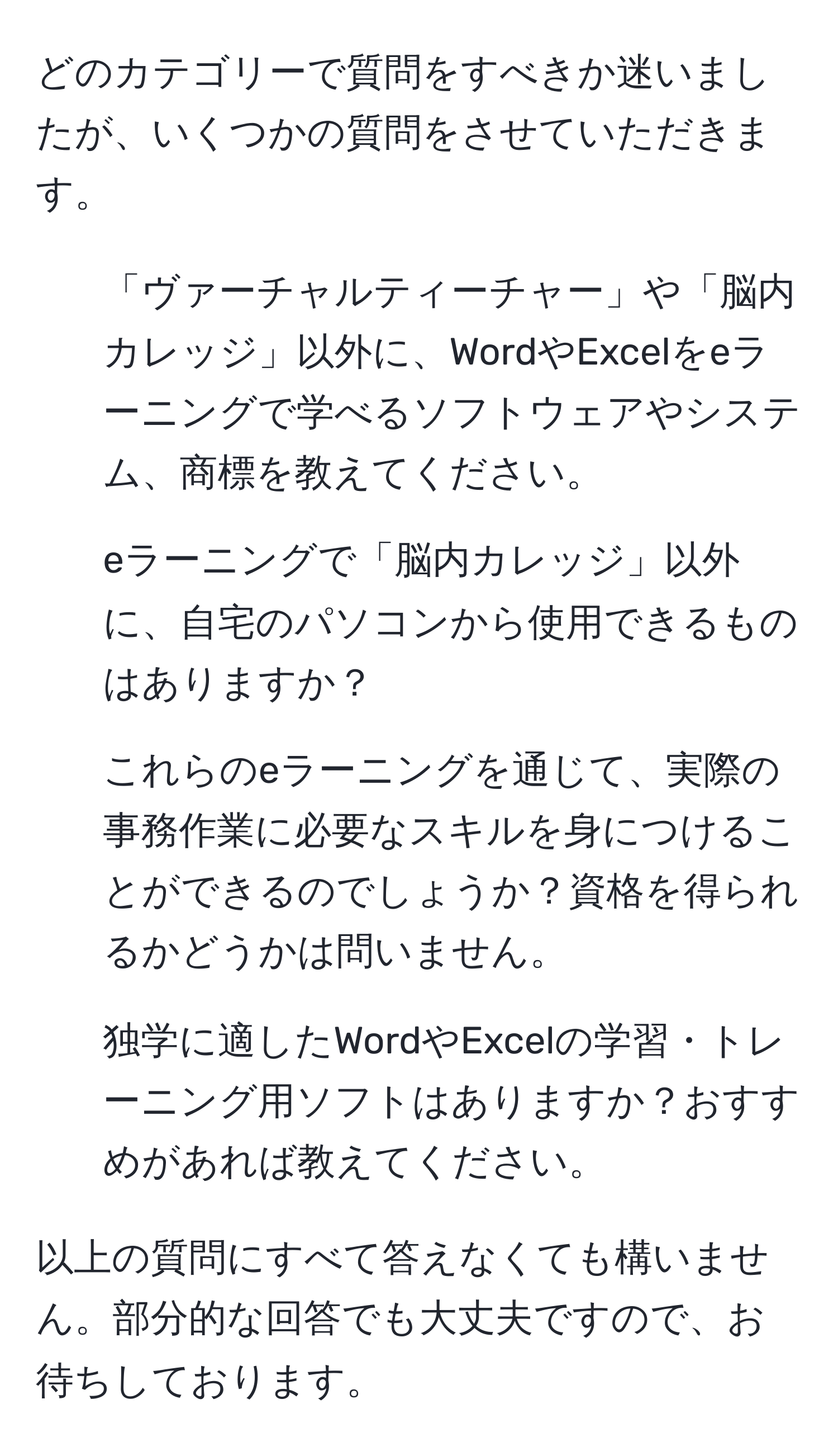 どのカテゴリーで質問をすべきか迷いましたが、いくつかの質問をさせていただきます。

- 「ヴァーチャルティーチャー」や「脳内カレッジ」以外に、WordやExcelをeラーニングで学べるソフトウェアやシステム、商標を教えてください。
- eラーニングで「脳内カレッジ」以外に、自宅のパソコンから使用できるものはありますか？
- これらのeラーニングを通じて、実際の事務作業に必要なスキルを身につけることができるのでしょうか？資格を得られるかどうかは問いません。
- 独学に適したWordやExcelの学習・トレーニング用ソフトはありますか？おすすめがあれば教えてください。

以上の質問にすべて答えなくても構いません。部分的な回答でも大丈夫ですので、お待ちしております。