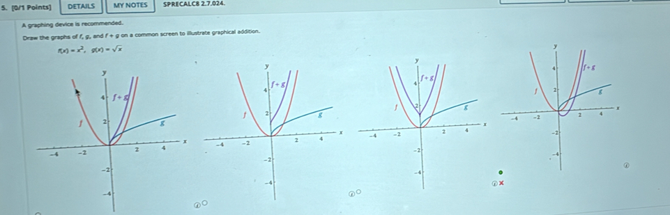 DETAILS MY NOTES SPRECALC8 2.7.024.
A graphing device is recommended.
Draw the graphs of f, g, and f+ g on a common screen to illustrate graphical addition.
f(x)=x^2,g(x)=sqrt(x)