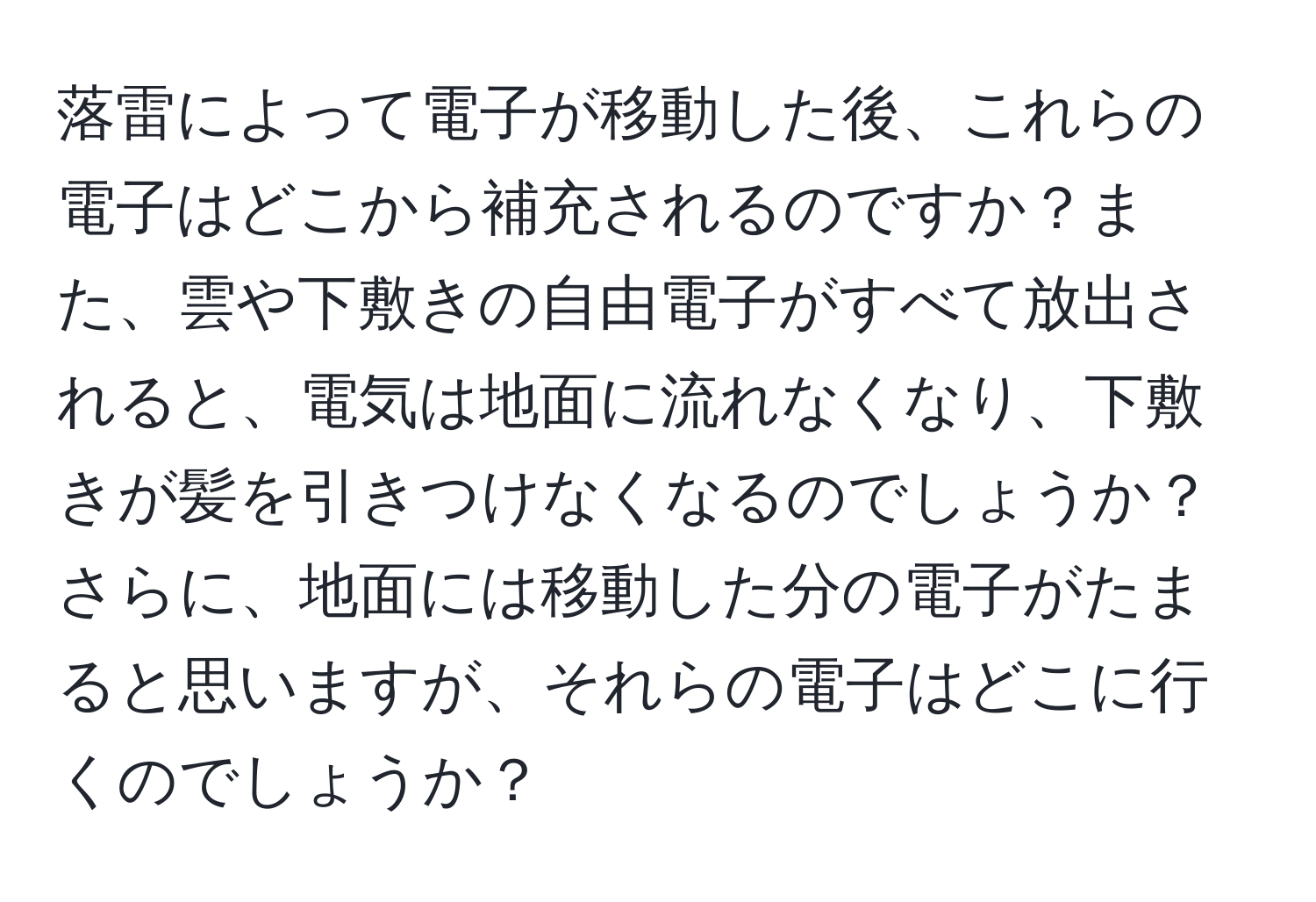 落雷によって電子が移動した後、これらの電子はどこから補充されるのですか？また、雲や下敷きの自由電子がすべて放出されると、電気は地面に流れなくなり、下敷きが髪を引きつけなくなるのでしょうか？さらに、地面には移動した分の電子がたまると思いますが、それらの電子はどこに行くのでしょうか？