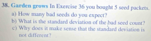 Garden grows In Exercise 36 you bought 5 seed packets. 
a) How many bad seeds do you expect? 
b) What is the standard deviation of the bad seed count? 
c) Why does it make sense that the standard deviation is 
not different?