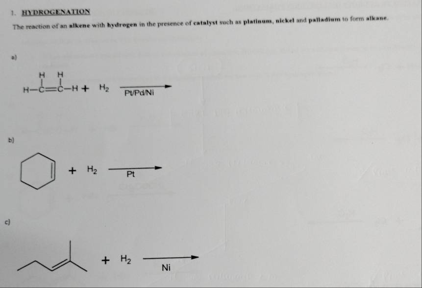 HYDROGENATION 
The reaction of an alkene with hydrogen in the presence of catalyst such as platinum, nickel and palladium to form alkane. 
a) 
_H-C=C-H+H_2frac PUPdNi 
b)
□ +H_2 overline P t 
c)
+H_2
Ni