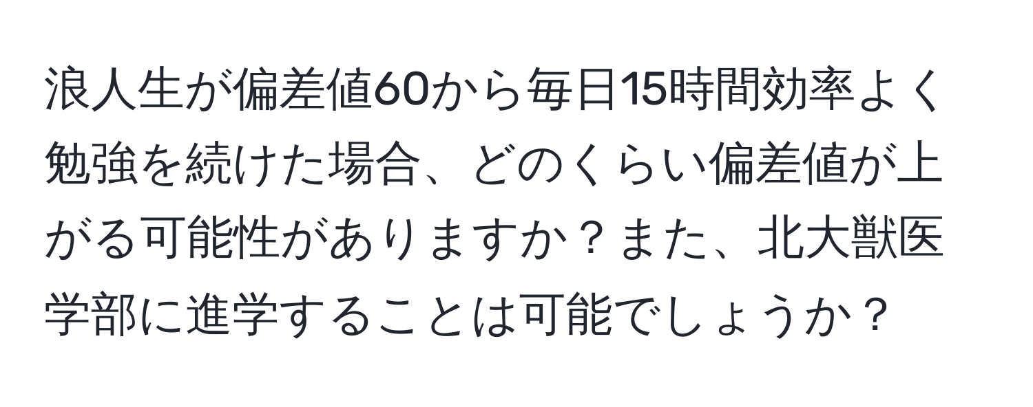 浪人生が偏差値60から毎日15時間効率よく勉強を続けた場合、どのくらい偏差値が上がる可能性がありますか？また、北大獣医学部に進学することは可能でしょうか？