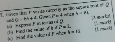 Given that P varies directly as the square root of Q
and Q=6h+4. Given P=4 when h=10. 
(a) Express P in terms of Q. [2 marks] 
(b) Find the value of h if P=2. [1 mark] 
(c) Find the value of P when h=16. [1 mark]