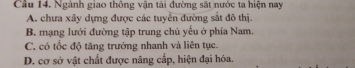 Ngành giao thông vận tải đường sắt nước ta hiện nay
A. chưa xây dựng được các tuyển đường sắt đô thị.
B. mạng lưới đường tập trung chủ yếu ở phía Nam.
C. có tốc độ tăng trưởng nhanh và liên tục.
D. cơ sở vật chất được nâng cấp, hiện đại hóa.