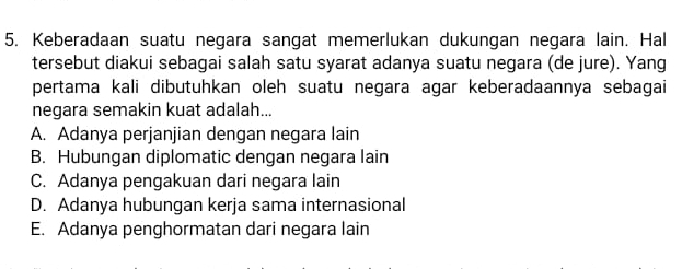 Keberadaan suatu negara sangat memerlukan dukungan negara lain. Hal
tersebut diakui sebagai salah satu syarat adanya suatu negara (de jure). Yang
pertama kali dibutuhkan oleh suatu negara agar keberadaannya sebagai
negara semakin kuat adalah...
A. Adanya perjanjian dengan negara lain
B. Hubungan diplomatic dengan negara lain
C. Adanya pengakuan dari negara lain
D. Adanya hubungan kerja sama internasional
E. Adanya penghormatan dari negara lain