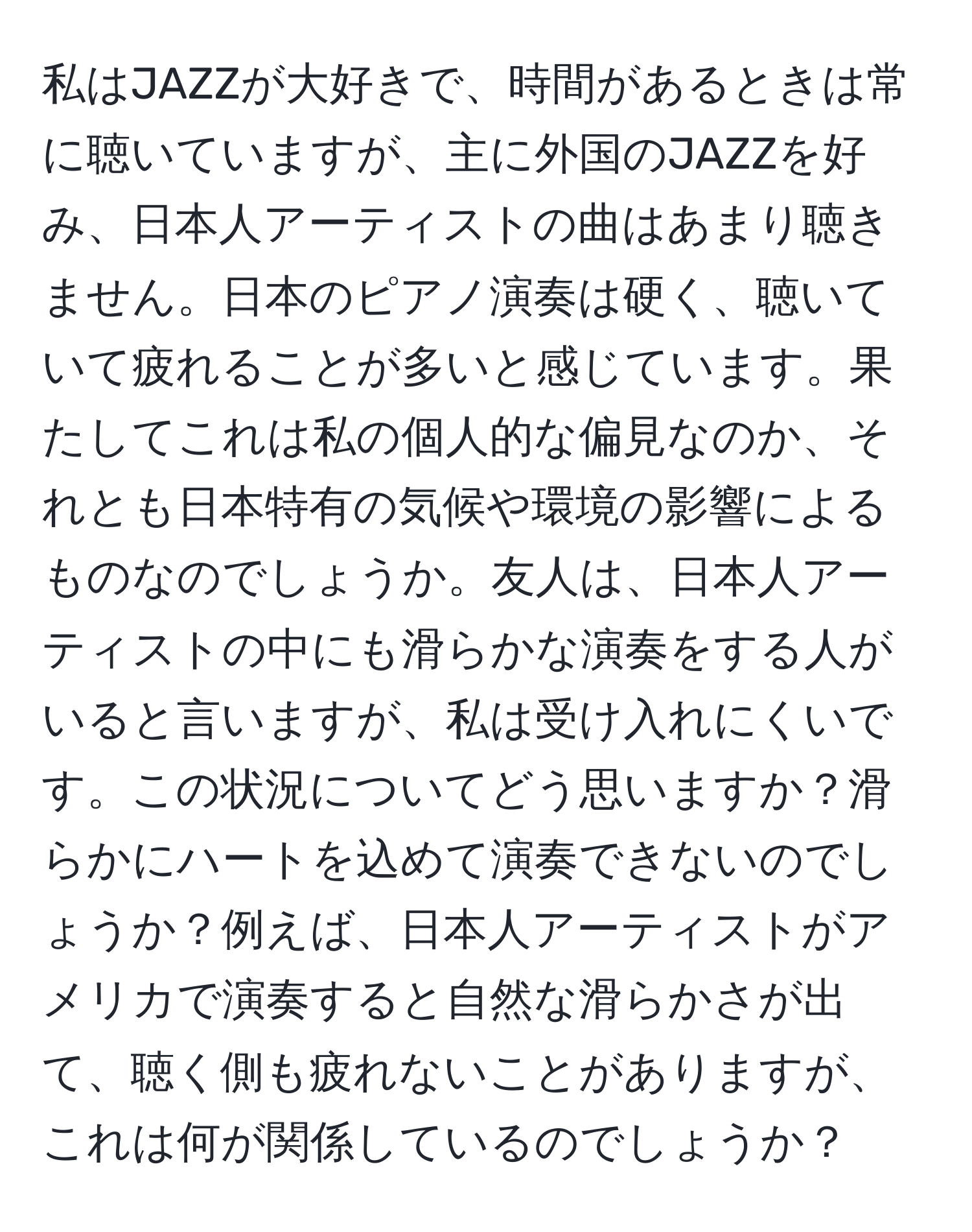 私はJAZZが大好きで、時間があるときは常に聴いていますが、主に外国のJAZZを好み、日本人アーティストの曲はあまり聴きません。日本のピアノ演奏は硬く、聴いていて疲れることが多いと感じています。果たしてこれは私の個人的な偏見なのか、それとも日本特有の気候や環境の影響によるものなのでしょうか。友人は、日本人アーティストの中にも滑らかな演奏をする人がいると言いますが、私は受け入れにくいです。この状況についてどう思いますか？滑らかにハートを込めて演奏できないのでしょうか？例えば、日本人アーティストがアメリカで演奏すると自然な滑らかさが出て、聴く側も疲れないことがありますが、これは何が関係しているのでしょうか？