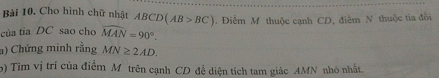 Cho hình chữ nhật ABCD(AB>BC). Điểm M thuộc cạnh CD, điểm N thuộc tia đối 
của tia DC sao cho widehat MAN=90°. 
a) Chứng minh rằng MN≥ 2AD. 
b) Tìm vị trí của điểm M trên cạnh CD đề diện tích tam giác AMN nhỏ nhất.