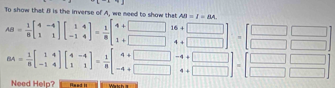 9[-14] 
To show that B is the inverse of A, we need to show that AB=I=BA.
AB= 1/8 beginbmatrix 4&-4 1&1endbmatrix beginbmatrix 1&4 -1&4endbmatrix = 1/8 beginbmatrix 4+□  1+□ endbmatrix beginbmatrix 16+□  4+□ endbmatrix =beginbmatrix □ □  □ □ endbmatrix
BA= 1/8 beginbmatrix 1&4 -1&4endbmatrix beginbmatrix 4&-4 1&1endbmatrix = 1/8 beginbmatrix 4+□  -4+□ endbmatrix beginbmatrix -4+□  4+□ endbmatrix =beginbmatrix □ □  □ □ endbmatrix
1 
Need Help? Read It Watch It