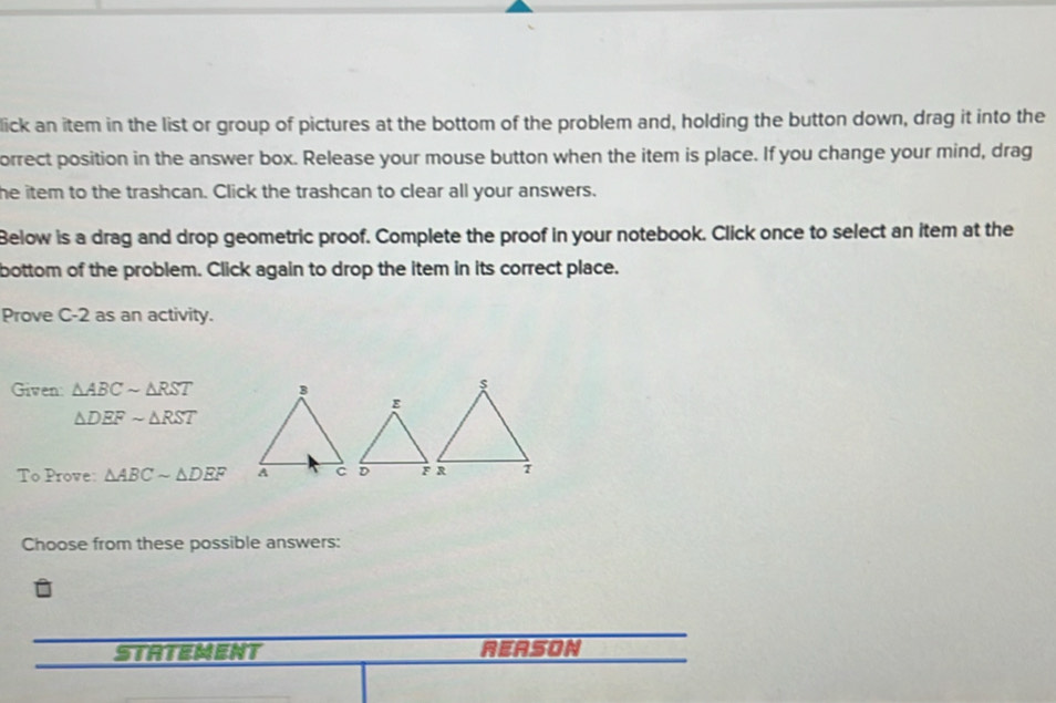 lick an item in the list or group of pictures at the bottom of the problem and, holding the button down, drag it into the 
orrect position in the answer box. Release your mouse button when the item is place. If you change your mind, drag 
he item to the trashcan. Click the trashcan to clear all your answers. 
Below is a drag and drop geometric proof. Complete the proof in your notebook. Click once to select an item at the 
bottom of the problem. Click again to drop the item in its correct place. 
Prove C-2 as an activity. 
Given △ ABCsim △ RST
△ DEFsim △ RST
To Prove: △ ABCsim △ DEF
Choose from these possible answers: