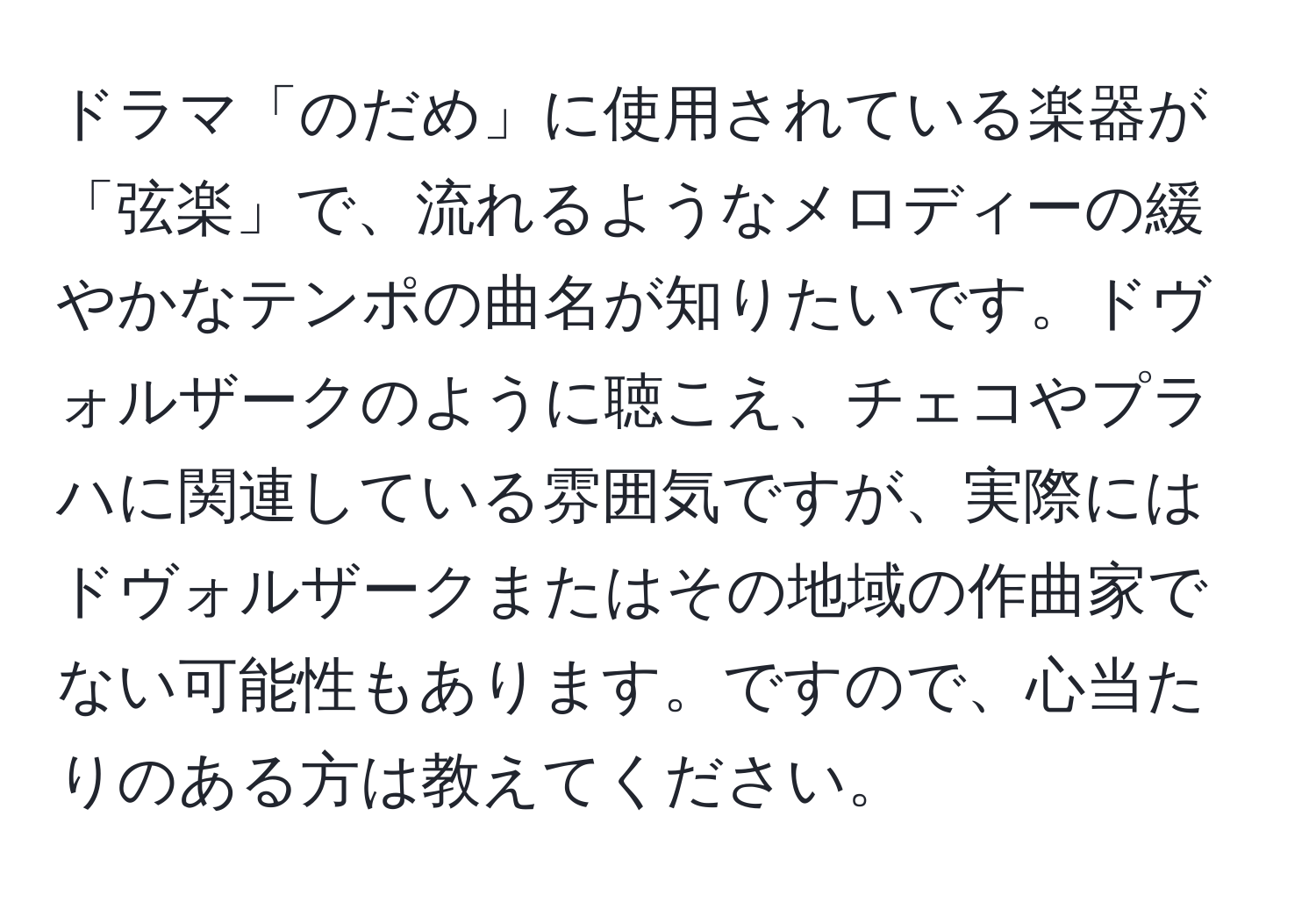 ドラマ「のだめ」に使用されている楽器が「弦楽」で、流れるようなメロディーの緩やかなテンポの曲名が知りたいです。ドヴォルザークのように聴こえ、チェコやプラハに関連している雰囲気ですが、実際にはドヴォルザークまたはその地域の作曲家でない可能性もあります。ですので、心当たりのある方は教えてください。