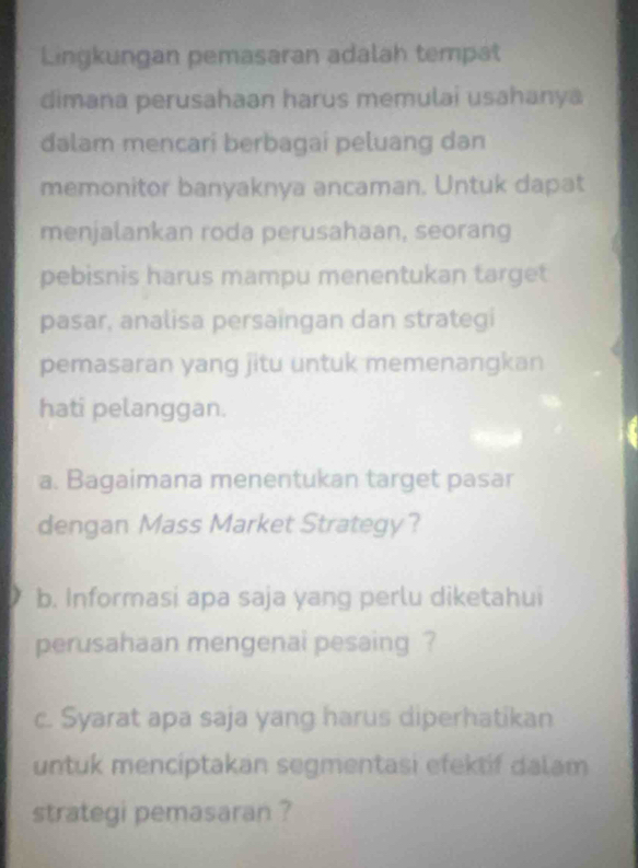 Lingkungan pemasaran adalah tempat 
dimana perusahaan harus memulai usahanya 
dalam mencari berbagai peluang dan 
memonitor banyaknya ancaman. Untuk dapat 
menjalankan roda perusahaan, seorang 
pebisnis harus mampu menentukan target 
pasar, analisa persaingan dan strategi 
pemasaran yang jitu untuk memenangkan 
hati pelanggan. 
a. Bagaimana menentukan target pasar 
dengan Mass Market Strategy? 
b. Informasi apa saja yang perlu diketahui 
perusahaan mengenai pesaing ? 
c. Syarat apa saja yang harus diperhatikan 
untuk menciptakan segmentasi efektif dalam 
strategi pemasaran ?