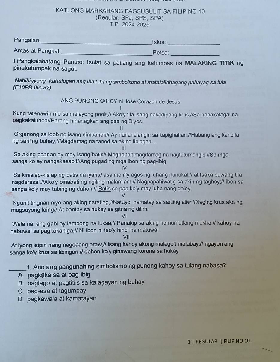 IKATLONG MARKAHANG PAGSUSULIT SA FILIPINO 10
(Regular, SPJ, SPS, SPA)
T.P. 2024-2025
Pangalan:_ Iskor:_
Antas at Pangkat:_ Petsa:_
I.Pangkalahatang Panuto: Isulat sa patlang ang katumbas na MALAKING TITIK ng
pinakatumpak na sagot.
Nabibigyang- kahulugan ang iba’t ibang simbolismo at matatalinhagang pahayag sa tula
(F10PB-IIIc-82)
ANG PUNONGKAHOY ni Jose Corazon de Jesus
Kung tatanawin mo sa malayong pook,// Ako'y tila isang nakadipang krus.//Sa napakatagal na
pagkakaluhod//Parang hinahagkan ang paa ng Diyos.
Organong sa loob ng isang simbahan// Ay nananalangin sa kapighatian,//Habang ang kandila
ng sariling buhay,//Magdamag na tanod sa aking libingan...
III
Sa aking paanan ay may isang batis// Maghapo't magdamag na nagtutumangis;/Sa mga
sanga ko ay nangakasabit//Ang pugad ng mga ibon ng pag-ibig.
IV
Sa kinislap-kislap ng batis na iyan,// asa mo ri'y agos ng luhang nunukal;// at tsaka buwang tila
nagdarasal.//Ako'y binabati ng ngiting malamlam.// Nagpapahiwatig sa akin ng taghoy;// Ibon sa
sanga ko'y may tabing ng dahon,// Batis sa paa ko'y may luha nang daloy.
V
Ngunit tingnan niyo ang aking narating,//Natuyo, namatay sa sariling aliw;//Naging krus ako ng
magsuyong laing// At bantay sa hukay sa gitna ng dilim.
VI
Wala na, ang gabi ay lambong na luksa,// Panakip sa aking namumutlang mukha;// kahoy na
nabuwal sa pagkakahiga,// Ni ibon ni tao'y hindi na matuwa!
VII
At iyong isipin nang nagdaang araw,// isang kahoy akong malago't malabay;// ngayon ang
sanga ko'y krus sa libingan,// dahon ko'y ginawang korona sa hukay
_1. Ano ang pangunahing simbolismo ng punong kahoy sa tulang nabasa?
A. pagkakaisa at pag-ibig
B. paglago at pagtitiis sa kalagayan ng buhay
C. pag-asa at tagumpay
D. pagkawala at kamatayan
1 | REGULAR | FILIPINO 10