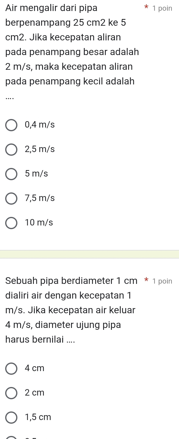 Air mengalir dari pipa 1 poin
berpenampang 25 cm2 ke 5
cm2. Jika kecepatan aliran
pada penampang besar adalah
2 m/s, maka kecepatan aliran
pada penampang kecil adalah
_…
0,4 m/s
2,5 m/s
5 m/s
7,5 m/s
10 m/s
Sebuah pipa berdiameter 1 cm * 1 poin
dialiri air dengan kecepatan 1
m/s. Jika kecepatan air keluar
4 m/s, diameter ujung pipa
harus bernilai ....
4 cm
2 cm
1,5 cm