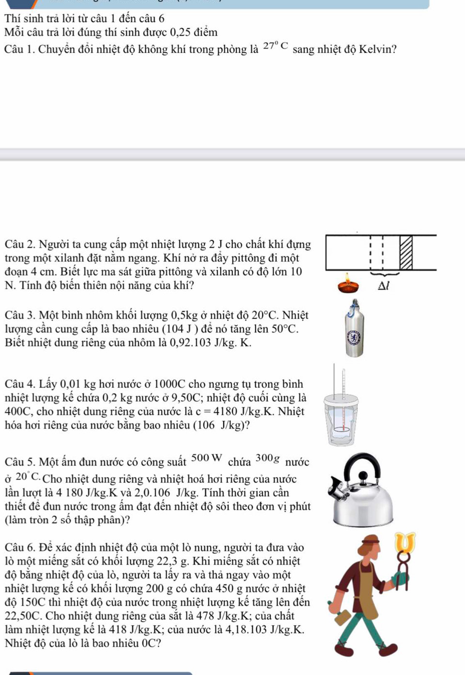 Thí sinh trả lời từ câu 1 đến ở chat au6
Mỗi câu trả lời đúng thí sinh được 0,25 điểm
Câu 1. Chuyển đổi nhiệt độ không khí trong phòng là 27°C sang nhiệt độ Kelvin?
Câu 2. Người ta cung cấp một nhiệt lượng 2 J cho chất khí đựng
trong một xilanh đặt nằm ngang. Khí nở ra đầy pittông đi một
đoạn 4 cm. Biết lực ma sát giữa pittông và xilanh có độ lớn 10
N. Tính độ biến thiên nội năng của khí? 
Câu 3. Một bình nhôm khối lượng 0,5kg ở nhiệt độ 20°C Nhiệt
lượng cần cung cấp là bao nhiêu (104 J ) để nó tăng lên 50°C.
Biết nhiệt dung riêng của nhôm là 0,92.103 J/kg. K.
Câu 4. Lấy 0,01 kg hơi nước ở 1000C cho ngưng tụ trong bình
nhiệt lượng kế chứa 0,2 kg nước ở 9,50C; nhiệt độ cuối cùng là
400C, cho nhiệt dung riêng của nước là c=4180 J/kg.K. Nhiệt
hóa hơi riêng của nước băng bao nhiêu (106 J/kg)?
Câu 5. Một ấm đun nước có công suất 500W chứa 300g nước
Ở 20°C. Cho nhiệt dung riêng và nhiệt hoá hơi riêng của nước
lần lượt là 4 180 J/kg.K và 2,0.106 J/kg. Tính thời gian cần
thiết để đun nước trong ẩm đạt đến nhiệt độ sôi theo đơn vị phút
(làm tròn 2 số thập phân)?
Câu 6. Để xác định nhiệt độ của một lò nung, người ta đưa vào
lò một miếng sắt có khối lượng 22,3 g. Khi miếng sắt có nhiệt
độ bằng nhiệt độ của lò, người ta lấy ra và thả ngay vào một
nhiệt lượng kế có khối lượng 200 g có chứa 450 g nước ở nhiệt
độ 150C thì nhiệt độ của nước trong nhiệt lượng kế tăng lên đến
22,50C. Cho nhiệt dung riêng của sắt là 478 J/kg.K; của chất
làm nhiệt lượng kế là 418 J/kg.K; của nước là 4,18.103 J/kg.K.
Nhiệt độ của lò là bao nhiêu 0C?