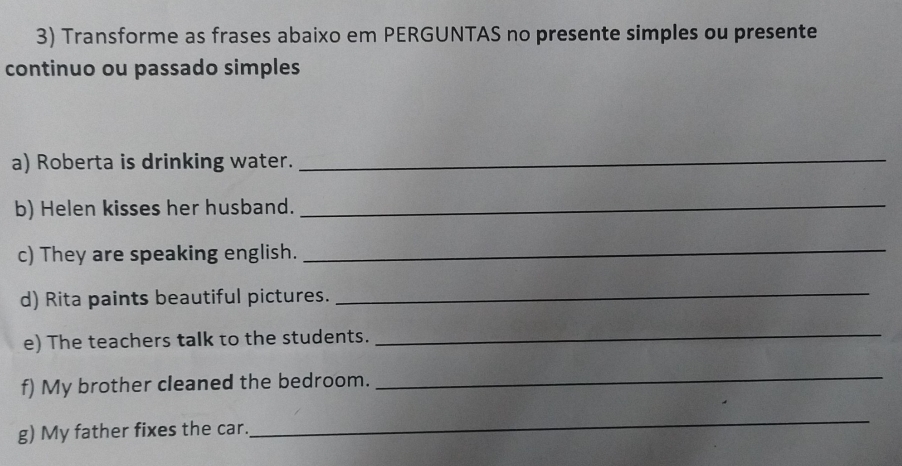 Transforme as frases abaixo em PERGUNTAS no presente simples ou presente 
continuo ou passado simples 
a) Roberta is drinking water._ 
b) Helen kisses her husband._ 
c) They are speaking english._ 
d) Rita paints beautiful pictures. 
_ 
e) The teachers talk to the students. 
_ 
f) My brother cleaned the bedroom. 
_ 
g) My father fixes the car. 
_