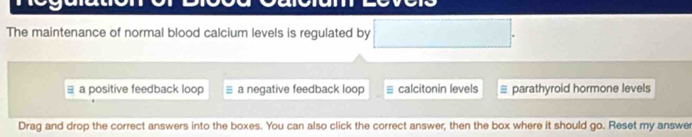 The maintenance of normal blood calcium levels is regulated by □.
≡ a positive feedback loop a negative feedback loop ≡ calcitonin levels parathyroid hormone levels
Drag and drop the correct answers into the boxes. You can also click the correct answer, then the box where it should go. Reset my answe