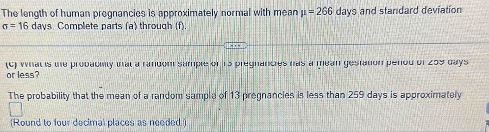 The length of human pregnancies is approximately normal with mean mu =266 days and standard deviation
sigma =16 days. Complete parts (a) through (f). 
(c) what is the probability that a random sample of 15 pregnancies has a mean gestation period of 259 days
or less? 
The probability that the mean of a random sample of 13 pregnancies is less than 259 days is approximately 
(Round to four decimal places as needed.)