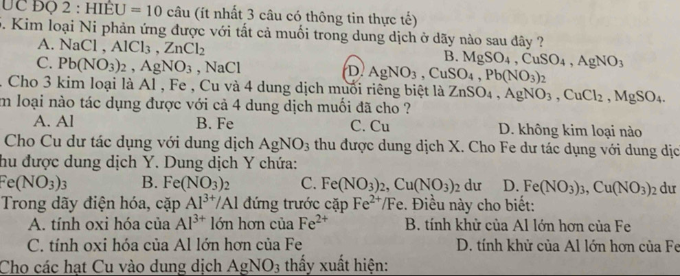 UC ĐQ 2:HIEU=10 (câu (ít nhất 3 câu có thông tin thực tế)
5. Kim loại Ni phản ứng được với tất cả muối trong dung dịch ở dãy nào sau đây ?
A. NaCl,AlCl_3,ZnCl_2
B. MgSO_4,CuSO_4,AgNO_3
C. Pb(NO_3)_2,AgNO_3 ,NaCl
D AgNO_3,CuSO_4,Pb(NO_3)_2
1 Cho 3 kim loại là Al , Fe , Cu và 4 dung dịch muối riêng biệt là ZnSO_4,AgNO_3,CuCl_2,MgSO_4.
im loại nào tác dụng được với cả 4 dung dịch muối đã cho ?
A. Al B. Fe C. Cu D. không kim loại nào
Cho Cu dư tác dụng với dung dịch AgNO_3 thu được dung dịch X. Cho Fe dư tác dụng với dung dịc
hu được dung dịch Y. Dung dịch Y chứa:
Fe(NO_3)_3
B. Fe(NO_3)_2 C. Fe(NO_3)_2,Cu(NO_3)_2 du D. Fe(NO_3)_3,Cu(NO_3) dư
Trong dãy điện hóa, ca1 Al^(3+)/Al đứng trước cặp Fe^(2+)/Fe :. Điều này cho biết:
A. tính oxi hóa của Al^(3+) lớn hơn của Fe^(2+) B. tính khử của Al lớn hơn của Fe
C. tính oxi hóa của Al lớn hơn của Fe D. tính khử của Al lớn hơn của Fe
Cho các hạt Cu vào dung dịch AgNO_3 thấy xuất hiện: