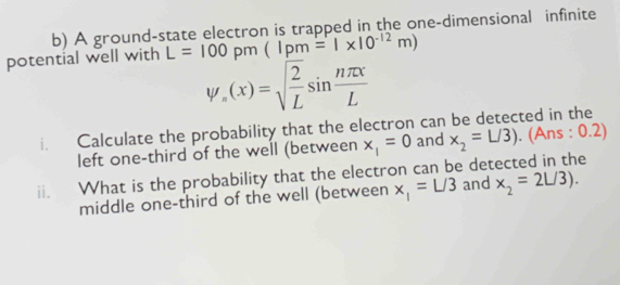 A ground-state electron is trapped in the one-dimensional infinite 
potential well with L=100pm(Ipm=1* 10^(-12)m)
psi _n(x)=sqrt(frac 2)Lsin  nπ x/L 
i. Calculate the probability that the electron can be detected in the 
left one-third of the well (between x_1=0 and x_2=L/3). (Ans : 0.2) 
ii. What is the probability that the electron can be detected in the x_2=2L/3). x_1=L/3 and 
middle one-third of the well (between