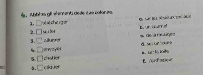 Abbina gli elementi delle due colonne.
1. □ télécharger d. sur les réseaux sociaux
2. □ surfer b. un courriel
3. □ allumer c. de la musique
4. □ envoyer d. sur un icone
5. □ chatter e. sur la toile
f. l'ordinateur
ours 6. □ cliquer