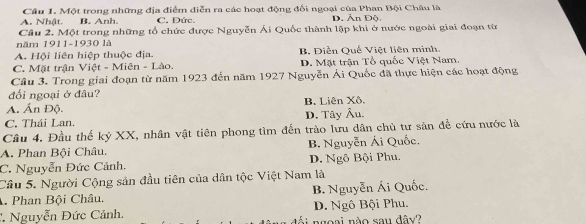 Một trong những địa điểm diễn ra các hoạt động đối ngoại của Phan Bội Châu là
A. Nhật. B. Anh. C. Đức. D. Ấn Độ.
Câu 2. Một trong những tổ chức được Nguyễn Ái Quốc thành lập khi ở nước ngoài giai đoạn từ
năm 1911-1930 là
A. Hội liên hiệp thuộc địa. B. Điền Quế Việt liên minh.
C. Mặt trận Việt - Miên - Lào. D. Mặt trận Tổ quốc Việt Nam.
Câu 3. Trong giai đoạn từ năm 1923 đến năm 1927 Nguyễn Ái Quốc đã thực hiện các hoạt động
đối ngoại ở đầu?
A. Ấn Độ. B. Liên Xô.
C. Thái Lan. D. Tây Âu.
Câu 4. Đầu thế kỷ XX, nhân vật tiên phong tìm đến trào lưu dân chủ tư sản để cứu nước là
A. Phan Bội Châu. B. Nguyễn Ái Quốc.
C. Nguyễn Đức Cảnh. D. Ngô Bội Phu.
Câu 5. Người Cộng sản đầu tiên của dân tộc Việt Nam là
A Phan Bội Châu. B. Nguyễn Ái Quốc.
:. Nguyễn Đức Cảnh. D. Ngô Bội Phu.
i ngoai nào sau đây?