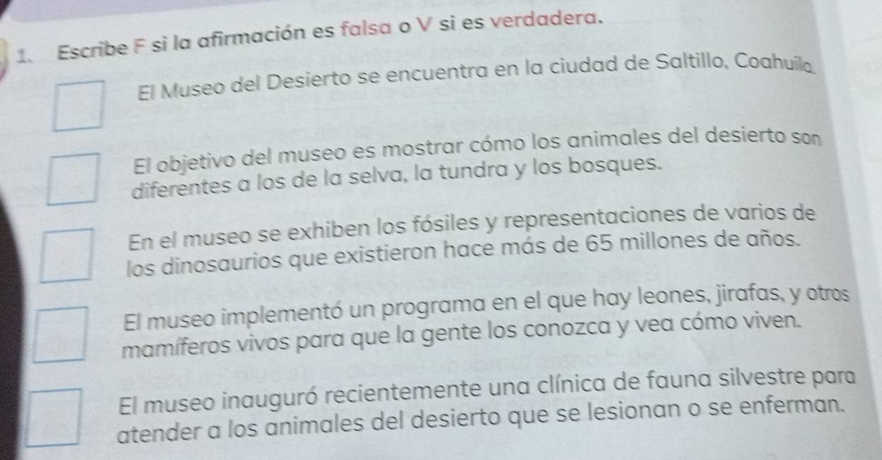 Escribe F si la afirmación es falsa o V si es verdadera. 
El Museo del Desierto se encuentra en la ciudad de Saltillo, Coahuíla. 
El objetivo del museo es mostrar cómo los animales del desierto son 
diferentes a los de la selva, la tundra y los bosques. 
En el museo se exhiben los fósiles y representaciones de varios de 
los dinosaurios que existieron hace más de 65 millones de años. 
El museo implementó un programa en el que hay leones, jirafas, y otros 
mamíferos vivos para que la gente los conozca y vea cómo viven. 
El museo inauguró recientemente una clínica de fauna silvestre para 
atender a los animales del desierto que se lesionan o se enferman.