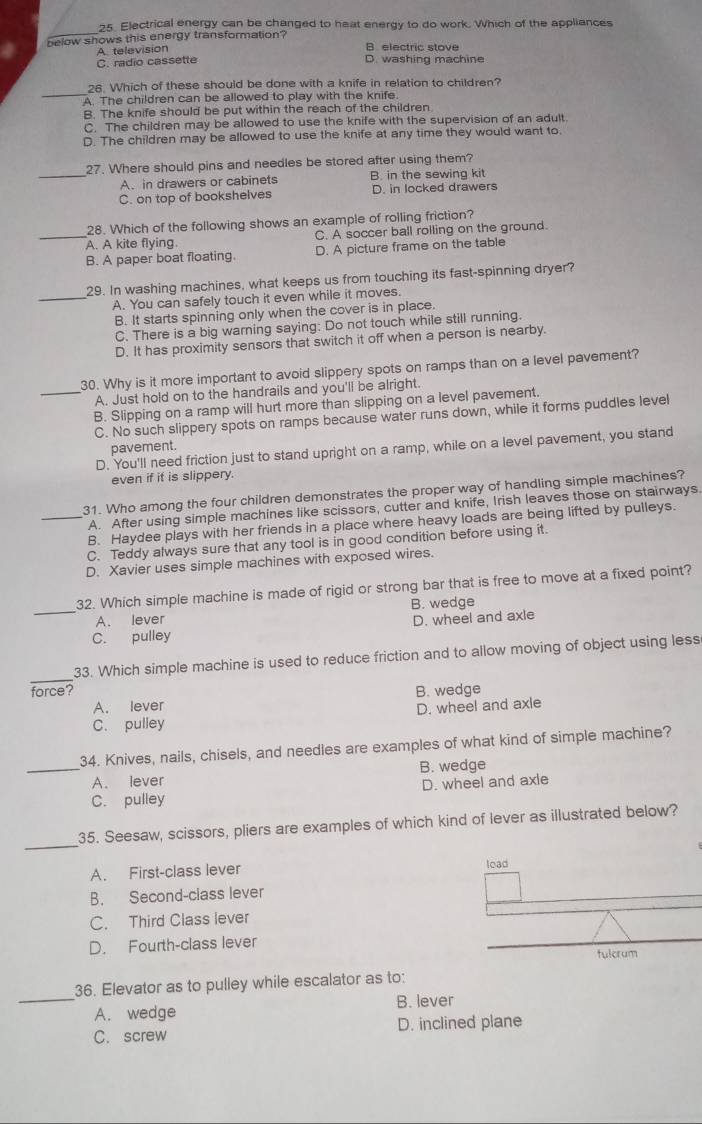 Electrical energy can be changed to heat energy to do work. Which of the appliances
below shows this energy transformation? B. electric stove
A television
C. radio cassette D. washing machine
_
26. Which of these should be done with a knife in relation to children?
A. The children can be allowed to play with the knife.
B. The knife should be put within the reach of the children
C. The children may be allowed to use the knife with the supervision of an adult.
D. The children may be allowed to use the knife at any time they would want to.
27. Where should pins and needles be stored after using them?
_A. in drawers or cabinets B. in the sewing kit
C. on top of bookshelves D. in locked drawers
28. Which of the following shows an example of rolling friction?
_A. A kite flying. C. A soccer ball rolling on the ground.
B. A paper boat floating. D. A picture frame on the table
29. In washing machines, what keeps us from touching its fast-spinning dryer?
_A. You can safely touch it even while it moves.
B. It starts spinning only when the cover is in place.
C. There is a big warning saying: Do not touch while still running.
D. It has proximity sensors that switch it off when a person is nearby.
30. Why is it more important to avoid slippery spots on ramps than on a level pavement?
_A. Just hold on to the handrails and you'll be alright.
B. Slipping on a ramp will hurt more than slipping on a level pavement.
C. No such slippery spots on ramps because water runs down, while it forms puddles level
pavement.
D. You'll need friction just to stand upright on a ramp, while on a level pavement, you stand
even if it is slippery.
31. Who among the four children demonstrates the proper way of handling simple machines?
A. After using simple machines like scissors, cutter and knife, Irish leaves those on stairways.
_B. Haydee plays with her friends in a place where heavy loads are being lifted by pulleys.
C. Teddy always sure that any tool is in good condition before using it.
D. Xavier uses simple machines with exposed wires.
32. Which simple machine is made of rigid or strong bar that is free to move at a fixed point?
_A. lever B. wedge
C. pulley D. wheel and axle
_
33. Which simple machine is used to reduce friction and to allow moving of object using less
force? B. wedge
A. lever
D. wheel and axle
C. pulley
_
34. Knives, nails, chisels, and needles are examples of what kind of simple machine?
B. wedge
A. lever
C. pulley D. wheel and axle
_
35. Seesaw, scissors, pliers are examples of which kind of lever as illustrated below?
A. First-class lever 
B. Second-class lever
C. Third Class lever
D. Fourth-class lever
36. Elevator as to pulley while escalator as to:
_A. wedge B. lever
C. screw D. inclined plane