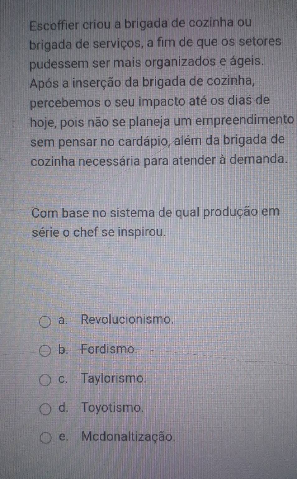 Escoffier criou a brigada de cozinha ou
brigada de serviços, a fim de que os setores
pudessem ser mais organizados e ágeis.
Após a inserção da brigada de cozinha,
percebemos o seu impacto até os dias de
hoje, pois não se planeja um empreendimento
sem pensar no cardápio, além da brigada de
cozinha necessária para atender à demanda.
Com base no sistema de qual produção em
série o chef se inspirou.
a. Revolucionismo.
b. Fordismo.
c. Taylorismo.
d. Toyotismo.
e. Mcdonaltização.