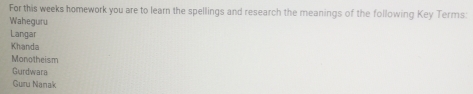 For this weeks homework you are to learn the spellings and research the meanings of the following Key Terms: 
Waheguru 
Langar 
Khanda 
Monotheism 
Gurdwara 
Guru Nanak