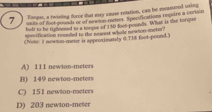 Torque, a twisting force that may cause rotation, can be measured using
units of foot-pounds or of newton-meters. Specifications require a certain
bolt to be tightened to a torque of 150 foot-pounds. What is the torque
specification rounded to the nearest whole newton-meter?
(Note: 1 newton-meter is approximately 0.738 foot-pound.)
A) 111 newton-meters
B) 149 newton-meters
C) 151 newton-meters
D) 203 newton-meter