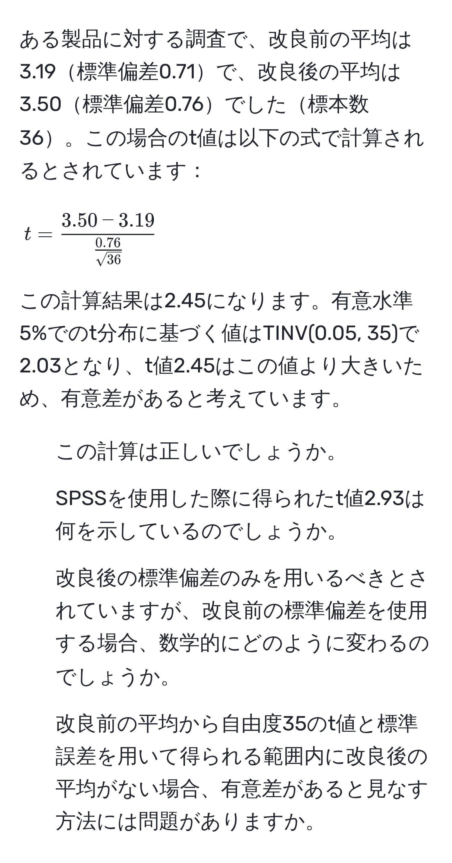 ある製品に対する調査で、改良前の平均は3.19標準偏差0.71で、改良後の平均は3.50標準偏差0.76でした標本数36。この場合のt値は以下の式で計算されるとされています：  
[
t = frac3.50 - 3.19 (0.76)/sqrt(36) 
]  
この計算結果は2.45になります。有意水準5%でのt分布に基づく値はTINV(0.05, 35)で2.03となり、t値2.45はこの値より大きいため、有意差があると考えています。  
1. この計算は正しいでしょうか。  
2. SPSSを使用した際に得られたt値2.93は何を示しているのでしょうか。  
3. 改良後の標準偏差のみを用いるべきとされていますが、改良前の標準偏差を使用する場合、数学的にどのように変わるのでしょうか。  
4. 改良前の平均から自由度35のt値と標準誤差を用いて得られる範囲内に改良後の平均がない場合、有意差があると見なす方法には問題がありますか。