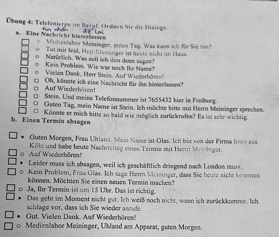 Übung 4: Telefonieren im Beruf. Ordnen Sie die Dialoge. 
a. Eine Nachricht hinterlassen 
Mcdienlabor Meininger, guten Tag. Was kann ich für Sie tun? 
Tut mir leid, Herr Meininger ist heute nicht im Haus. 
Natürlich. Was soll ich ihm denn sagen? 
Kein Problem. Wie war noch Ihr Name? 
Vielen Dank, Herr Stein. Auf Wiederhören! 
Oh, könnte ich eine Nachricht für ihn hinterlassen? 
Auf Wiederhören! 
Stein. Und meine Telefonnummer ist 7655432 hier in Freiburg. 
Guten Tag, mein Name ist Stein. Ich möchte bitte mit Herrn Meininger sprechen. 
Könnte er mich bitte so bald wie möglich zurückrufen? Es ist sehr wichtig. 
b. Einen Termin absagen 
Guten Morgen, Frau Uhland. Mein Name ist Glas. Ich bin von der Firma Intro aus 
Köln und habe heute Nachmittag einen Termin mit Herrn Meininger. 
0 Auf Wiederhören! 
Leider muss ich absagen, weil ich geschäftlich dringend nach London muss. 
0 Kein Problem, Frau Glas. Ich sage Herrn Mcininger, dass Sie heute nicht kommen 
können. Möchten Sie einen neuen Termin machen? 
0 Ja, Ihr Termin ist um 15 Uhr. Das ist richtig. 
Das geht im Moment nicht gut. Ich weiß noch nicht, wann ich zurückkomme. Ich 
schlage vor, dass ich Sie wieder anrufe. 
Gut. Vielen Dank. Auf Wiederhören! 
0 Medienlabor Meininger, Uhland am Apparat, guten Morgen.