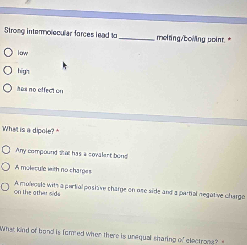 Strong intermolecular forces lead to _melting/boiling point. *
low
high
has no effect on
What is a dipole? *
Any compound that has a covalent bond
A molecule with no charges
A molecule with a partial positive charge on one side and a partial negative charge
on the other side
What kind of bond is formed when there is unequal sharing of electrons?