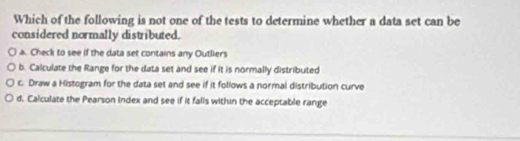 Which of the following is not one of the tests to determine whether a data set can be
considered normally distributed.
a. Check to see if the data set contains any Outliers
b. Caiculate the Range for the data set and see if it is normally distributed
c. Draw a Histogram for the data set and see if it follows a normal distribution curve
d. Calculate the Pearson Index and see if it falls within the acceptable range