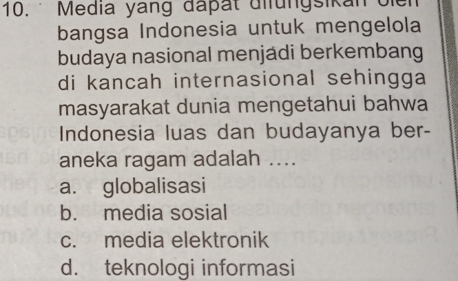 Media yang đapät difungsikan oien
bangsa Indonesia untuk mengelola
budaya nasional menjádi berkembang
di kancah internasional sehingga
masyarakat dunia mengetahui bahwa
Indonesia luas dan budayanya ber-
aneka ragam adalah ....
a. globalisasi
b. media sosial
c. media elektronik
d. teknologi informasi