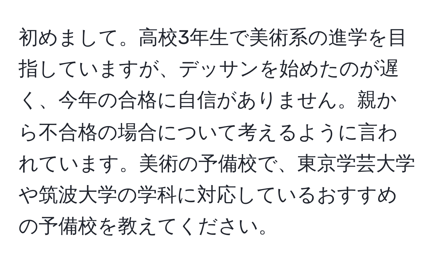 初めまして。高校3年生で美術系の進学を目指していますが、デッサンを始めたのが遅く、今年の合格に自信がありません。親から不合格の場合について考えるように言われています。美術の予備校で、東京学芸大学や筑波大学の学科に対応しているおすすめの予備校を教えてください。